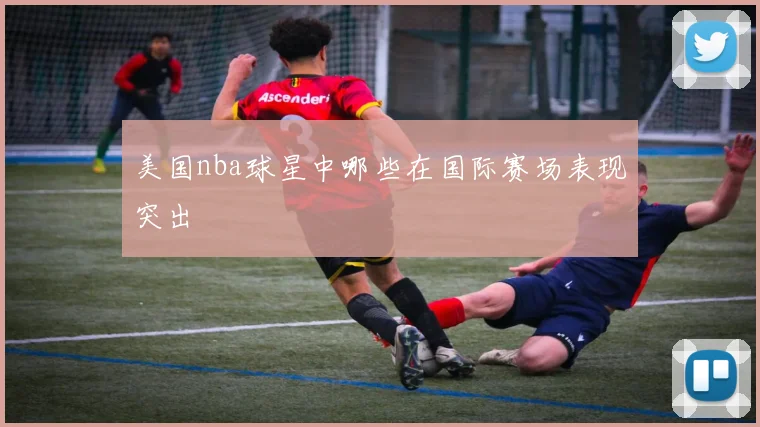 美国nba球星中哪些在国际赛场表现突出