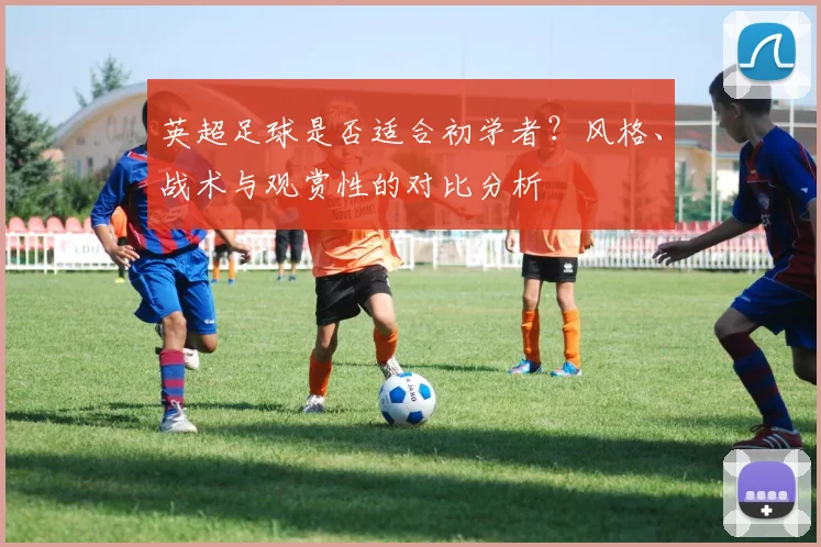 英超足球是否适合初学者?风格、战术与观赏性的对比分析