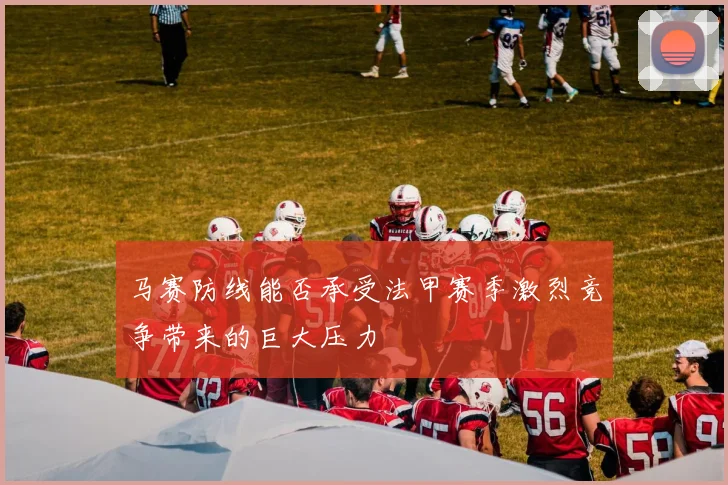 马赛防线能否承受法甲赛季激烈竞争带来的巨大压力