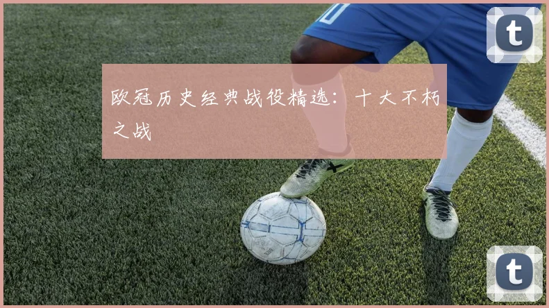 欧冠历史经典战役精选：十大不朽之战