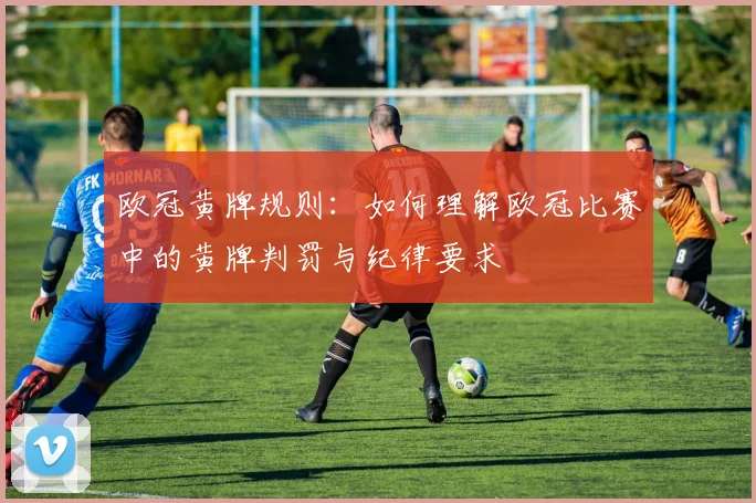 欧冠黄牌规则：如何理解欧冠比赛中的黄牌判罚与纪律要求