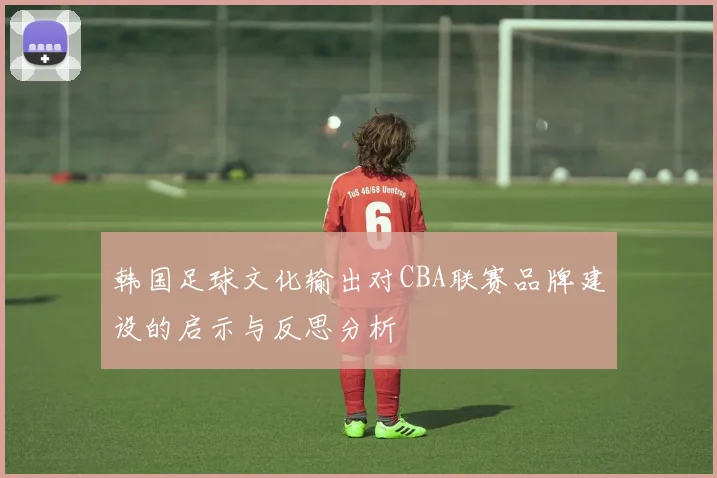 韩国足球文化输出对CBA联赛品牌建设的启示与反思分析