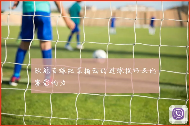 欧冠百球纪录梅西的进球技巧及比赛影响力